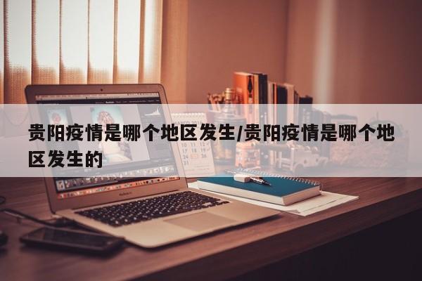 贵阳疫情是哪个地区发生/贵阳疫情是哪个地区发生的