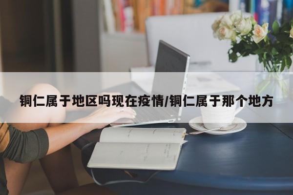 铜仁属于地区吗现在疫情/铜仁属于那个地方