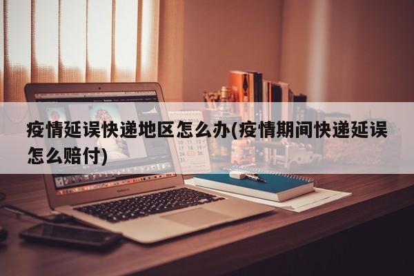疫情延误快递地区怎么办(疫情期间快递延误怎么赔付)