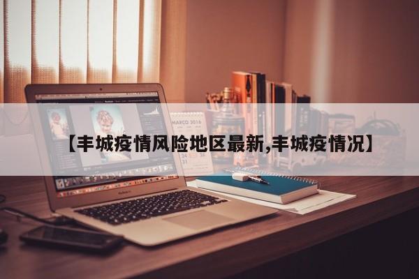 【丰城疫情风险地区最新,丰城疫情况】