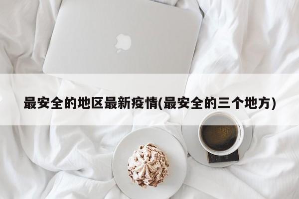 最安全的地区最新疫情(最安全的三个地方)