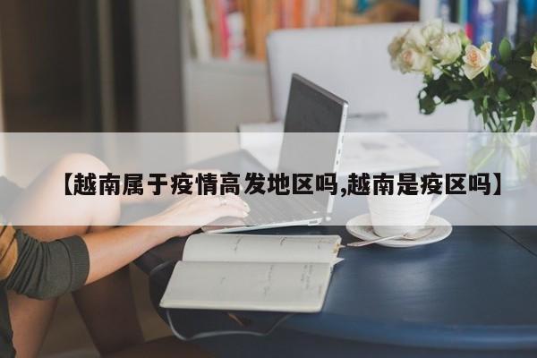 【越南属于疫情高发地区吗,越南是疫区吗】