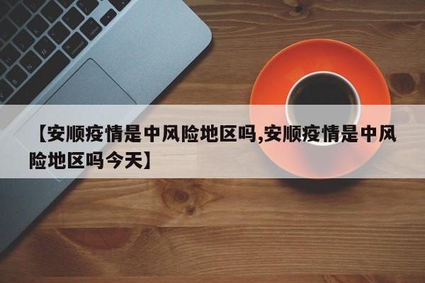 【安顺疫情是中风险地区吗,安顺疫情是中风险地区吗今天】