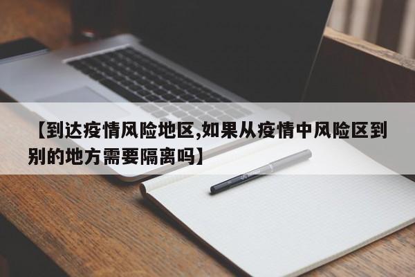 【到达疫情风险地区,如果从疫情中风险区到别的地方需要隔离吗】