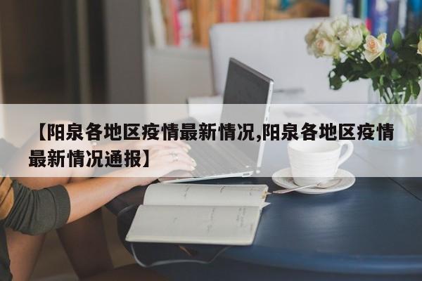 【阳泉各地区疫情最新情况,阳泉各地区疫情最新情况通报】