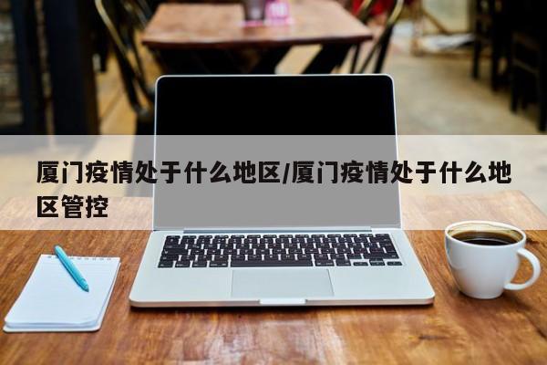 厦门疫情处于什么地区/厦门疫情处于什么地区管控