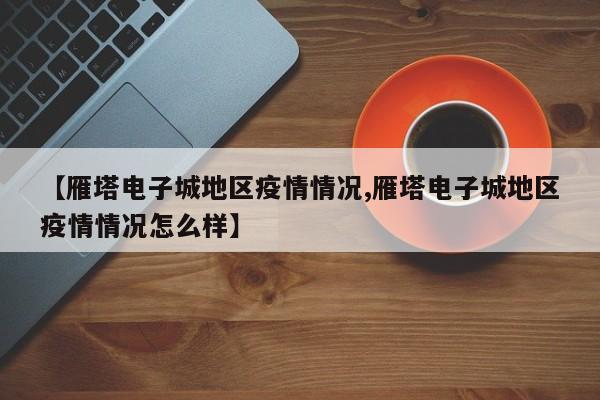 【雁塔电子城地区疫情情况,雁塔电子城地区疫情情况怎么样】