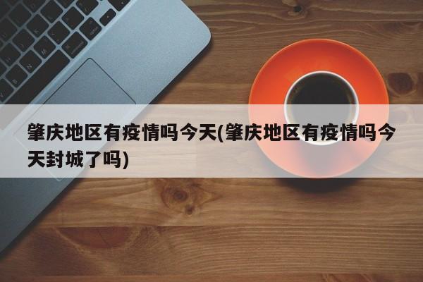 肇庆地区有疫情吗今天(肇庆地区有疫情吗今天封城了吗)